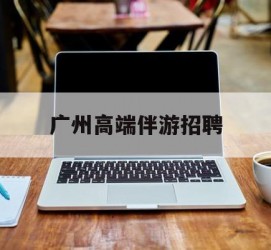 北流广州高端伴游雇用(广州私家助理伴游雇用)