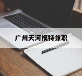 北流广州天河模特兼职(广州天河区雇用模特)