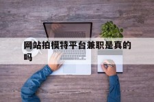 北流网站拍模特平台兼职是实的吗(网站拍模特平台兼职是实的吗吗)